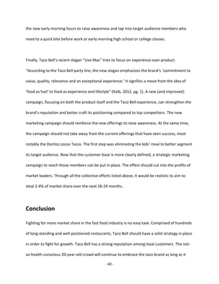 - 40 -
the new early morning hours to raise awareness and tap into target audience members who
need to a quick bite before work or early morning high school or college classes.
Finally, Taco Bell’s recent slogan “Live Mas” tries to focus on experience over product.
“According to the Taco Bell party line, the new slogan emphasizes the brand's ‘commitment to
value, quality, relevance and an exceptional experience.’ It signifies a move from the idea of
‘food as fuel’ to food as experience and lifestyle” (Kalb, 2012, pg. 1). A new (and improved)
campaign, focusing on both the product itself and the Taco Bell experience, can strengthen the
brand’s reputation and better craft its positioning compared to top competitors. The new
marketing campaign should reinforce the new offerings to raise awareness. At the same time,
the campaign should not take away from the current offerings that have seen success, most
notably the Doritos Locos Tacos. The first step was eliminating the kids’ meal to better segment
its target audience. Now that the customer base is more clearly defined, a strategic marketing
campaign to reach those members can be put in place. The effect should cut into the profits of
market leaders. Through all the collective efforts listed above, it would be realistic to aim to
steal 2-4% of market share over the next 18-24 months.
Conclusion
Fighting for more market share in the fast food industry is no easy task. Comprised of hundreds
of long-standing and well-positioned restaurants, Taco Bell should have a solid strategy in place
in order to fight for growth. Taco Bell has a strong reputation among loyal customers. The not-
so-health-conscious 20-year-old crowd will continue to embrace the taco brand as long as it
 