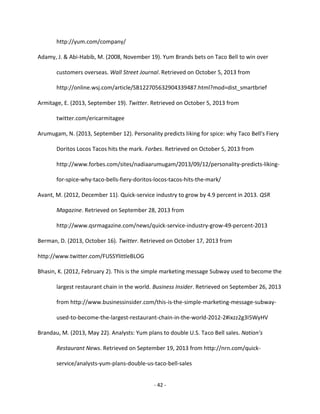 - 42 -
http://yum.com/company/
Adamy, J. & Abi-Habib, M. (2008, November 19). Yum Brands bets on Taco Bell to win over
customers overseas. Wall Street Journal. Retrieved on October 5, 2013 from
http://online.wsj.com/article/SB122705632904339487.html?mod=dist_smartbrief
Armitage, E. (2013, September 19). Twitter. Retrieved on October 5, 2013 from
twitter.com/ericarmitagee
Arumugam, N. (2013, September 12). Personality predicts liking for spice: why Taco Bell's Fiery
Doritos Locos Tacos hits the mark. Forbes. Retrieved on October 5, 2013 from
http://www.forbes.com/sites/nadiaarumugam/2013/09/12/personality-predicts-liking-
for-spice-why-taco-bells-fiery-doritos-locos-tacos-hits-the-mark/
Avant, M. (2012, December 11). Quick-service industry to grow by 4.9 percent in 2013. QSR
Magazine. Retrieved on September 28, 2013 from
http://www.qsrmagazine.com/news/quick-service-industry-grow-49-percent-2013
Berman, D. (2013, October 16). Twitter. Retrieved on October 17, 2013 from
http://www.twitter.com/FUSSYlittleBLOG
Bhasin, K. (2012, February 2). This is the simple marketing message Subway used to become the
largest restaurant chain in the world. Business Insider. Retrieved on September 26, 2013
from http://www.businessinsider.com/this-is-the-simple-marketing-message-subway-
used-to-become-the-largest-restaurant-chain-in-the-world-2012-2#ixzz2g3I5WyHV
Brandau, M. (2013, May 22). Analysts: Yum plans to double U.S. Taco Bell sales. Nation’s
Restaurant News. Retrieved on September 19, 2013 from http://nrn.com/quick-
service/analysts-yum-plans-double-us-taco-bell-sales
 