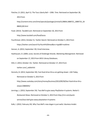 - 44 -
Fletcher, D. (2011, April 1). The Taco Liberty Bell – 1996. Time. Retrieved on September 28,
2013 from
http://content.time.com/time/specials/packages/article/0,28804,1888721_1888719_18
88692,00.html
Food. (2013). TacoBell.com. Retrieved on September 26, 2013 from
http://www.tacobell.com/food/tacos
Fourthmeal. (2013, October 5). Twitter Search. Retrieved on October 5, 2013 from
https://twitter.com/search?q=fourth%20meal&src=typd&f=realtime
Hansen, A. (2013, September 19). Email interview.
Haxthausen, O. (2004, June). Secrets of Challenger Brands. Marketing Management. Retrieved
on September 17, 2013 from WVU Library Databases.
Hitti, E. (2013, October 15). Twitter. Retrieved on October 17, 2013 from
twitter.com/_eddiehitti
Horovitz, B. (2013, September 30). Fast-food drive-thrus are getting slower. USA Today.
Retrieved on October 5, 2013 from
http://www.usatoday.com/story/money/business/2013/09/30/fast-food-drive-thru-
slower/2884045/
Jennings, L. (2013, September 24). Taco Bell to give away PlayStation 4 systems. Nation’s
Restaurant News. Retrieved on October 5, 2013 from http://nrn.com/quick-
service/taco-bell-give-away-playstation-4-systems
Kalb, I. (2012, February 24). Why Taco Bell’s new slogan is just awful. Business Insider.
 