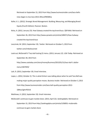 - 45 -
Retrieved on September 21, 2013 from http://www.businessinsider.com/taco-bells-
new-slogan-is-mas-loco-2012-2#ixzz2fXKSBEip
Keller, K. L. (2012). Strategic Brand Management: Building, Measuring, and Managing Brand
Equity (Fourth Edition). Pearson: Boston.
Kelso, A. (2012, January 23). How Subway created the top brand buzz. QSR Web. Retrieved on
September 26, 2013 from http://www.qsrweb.com/article/189471/How-Subway-
created-the-top-brand-buzz
Lesczinski, M. (2013, September 19). Twitter. Retrieved on October 5, 2013 from
twitter.com/mikelesczinski
Look out, McDonald’s? Taco bell testing $1 menu. (2013, January 12). USA Today. Retrieved on
September 28, 2013 from
http://www.usatoday.com/story/money/business/2013/01/11/taco-bell-1-dollar-
menu/1827693/
Lott, R. (2013, September 19). Email interview.
Lopez, L. (2012, October 3). This is what Einhorn was talking about when he said Taco Bell was
making major quality perception moves. Business Insider. Retrieved on October 3, 2013
from http://www.businessinsider.com/taco-bell-quality-perception-2012-
10#ixzz2ghnPGVck
Matthews, K. (2013, September 19). Email interview.
McDonald’s continues to gain market share. (2013, April 22). SeekingAlpha. Retrieved on
September 21, 2013 from http://seekingalpha.com/article/1358051-mcdonalds-
continues-to-gain-market-share
 