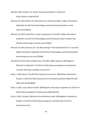 - 46 -
Michelle. (2013, October 15). Twitter. Retrieved on October 17, 2013 from
https://twitter.com/grinch518
Morrison, M. (2013, March 25). McDonald’s has a millennial problem. AdAge. Retrieved on
September 28, 2013 from http://adage.com/article/news/mcdonald-s-1-rank-
millennials/240497/
Morrison, M. (2013, September 2). Sales are going loco at Taco Bell. AdAge. Retrieved on
September 26, 2013 from http://adage.com/article/special-report-marketer-alist-
2013/taco-bell-ad-age-s-marketer-year/243852/
Morrison, M. (2012, February 21). Taco Bell exchange “Think Outside the Bun’ for “Live Mas.”
AdAge. Retrieved on September 28, 2013 from http://adage.com/article/news/taco-
bell-exchange-bun-live-mas/232849/
New Mountain Dew flavor available only at Taco Bell. (2004, August 6). QSR Magazine.
Retrieved on September 19, 2013 from http://www.qsrmagazine.com/news/new-
mountain-dew-flavor-available-only-taco-bell
Notte, J. (2013, May 3). Taco Bell fires cheap shot in price war. MSN Money. Retrieved on
October 3, 2013 from http://money.msn.com/now/post.aspx?post=818be73e-c587-
48d2-a57b-353169af0496
Oches, S. (2011, June). Bell on the Ball. QSR Magazine. Retrieved on September 26, 2013 from
http://www.qsrmagazine.com/executive-insights/bell-ball
Oches S. (2011, October). QSR drive-thru performance study. QSR Magazine. Retrieved on
October 5, 2013 from http://www.qsrmagazine.com/reports/qsr-drive-thru-
performance-study
 