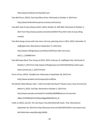 - 48 -
http://www.facebook.com/tacobell.com
Taco Bell Prices. (2013). Fast Food Menu Prices. Retrieved on October 5, 2013 from
http://www.fastfoodmenuprices.com/taco-bell-prices/
Taco Bell ranks its top-selling markets. (2013, October 3). QSR Web. Retrieved on October 5,
2013 from http://www.qsrweb.com/article/220527/Taco-Bell-ranks-its-top-selling-
markets
Taco Bell seeing success with new menu roll-outs, planning more in 2013. (2012, December 7).
Huffington Post. Retrieved on September 17, 2013 from
http://www.huffingtonpost.com/2012/12/07/taco-bell-new-menu-
2013_n_2258400.html
Taco Bell Super Bowl 'Viva Young' ad 2013. (2013, February 3). Huffington Post. Retrieved on
October 5, 2013 from http://www.huffingtonpost.com/2013/02/03/taco-bell-super-
bowl-commercial_n_2612714.html
Terms of Use. (2013). TacoBell.com. Retrieved on September 28, 2013 from
http://www.tacobell.com/Company/termsOfUse
The World's Most Obvious Idea" | 2013 Taco Bell Cool Ranch® Doritos Locos Tacos Commercial.
(March 6, 2013). YouTube. Retrieved on October 5, 2013 from
http://www.youtube.com/watch?v=koAGOyJ28dM&feature=c4-overview-
vl&list=PL9VMRoKH1FlnZSKyaHWgqtNWbOQmcR_HI
Tuttle, B. (2013, July 25). The real reason Taco Bell killed kids meals. Time. Retrieved on
September 26, 2013 from http://business.time.com/2013/07/25/the-real-reason-taco-
bell-killed-kids-meals/#ixzz2g2ziQFML
 