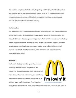 - 9 -
that would be companies like McDonald’s, Burger King, and Wendy’s, which Creed says Taco
Bell competes with on the convenience front” (Oches, 2011, pg. 1). Since these restaurants
have considerable market share, if Taco Bell even taps into a small percentage, it would
translate to millions of additional dollars annually.
Market Leaders
The fast food industry is filled with an assortment of restaurants, each with different offers and
serving distinct meals. McDonald’s leads the way with its famous set of items including Big
Macs, Double Bacon Cheeseburgers and Happy Meals. At $34.2 billion in revenue annually, they
are the market share leader. Trailing in second is Subway, the prevalent sandwich shop with
almost twice as many locations as McDonald’s. Subway brings in $11.4 billion in annual
revenue. Taco Bell sits in sixth place with $7 billion in revenue with its 5,670 locations
nationwide (Oches, 2012).
McDonald’s
McDonald’s: the beloved and long-standing American
brand tops the QSR category. They have led the
category for decades. Inexpensive costs, wide variety of
menu items, value meals, convenience, and consistency
are only a few reasons for their success. Another is the
ability to target youth. According to Time Magazine,
Happy Meals, McDonald’s kids meals, account for 10% of total sales. Conversely, Kids Meals at
Figure 5 (Source: thestamp.umd.edu)
 