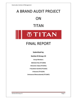 Great Lakes Institute of Management




        A BRAND AUDIT PROJECT
                                           ON
                                       TITAN



                         FINAL REPORT
                                      Submitted by:

                                  Section B Group 13
                                       Group Members:

                                  Abhishek Palo (FT12403)

                                 Himanshu Yadav (FT12431)

                               P Gouthem Karthik (FT12325)

                                      S Kesavan (FT12224)

                           Srinivasrao Dhenuvukonda (FT12467)




Section B Group 13                                              Page 1
 