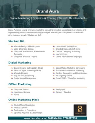 www.brandaura.in | 9049914640, 7798627758
BrandAura
Digital Marketing | Graphics & Printing | Website Development
Brand Aura is a young, energetic marketing consulting firms that specializes in developing and
implementing results-oriented marketing strategies. We help you build powerful brands and
drive business growth. What do we do?
Start-up Kit
Website Design & Development
Logo & Signage Design
Corporate Presentation, Presentation
Template
Corporate Brochure / Flyers
Letter Head, Visiting Card
Branded Corporate Gift items
Graphic Designing & Printing
Launch Event
Online Recruitment Campaigns
Digital Marketing
Search Engine Optimization (SEO)
Search Engine Marketing (SEM)
Website Strategy
Pay per click advertising
Social Media Management
Social Media Marketing Campaigns
Social Media Influencer Marketing
Content Generation and Optimization
Re-targeting Efforts
Email / SMS / WhatsApp Marketing
Offline Marketing
Corporate Events
Hoardings, Signage
Radio
Newspaper
Canopy / Standee
Online Marketing Place
Market Place Registration
Product uploads
Participation in Promotions
Updating Keyword & Ad campaign
 