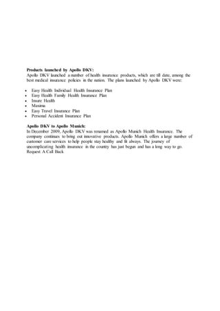 Products launched by Apollo DKV:
Apollo DKV launched a number of health insurance products, which are till date, among the
best medical insurance policies in the nation. The plans launched by Apollo DKV were:
 Easy Health Individual Health Insurance Plan
 Easy Health Family Health Insurance Plan
 Insure Health
 Maxima
 Easy Travel Insurance Plan
 Personal Accident Insurance Plan
Apollo DKV to Apollo Munich:
In December 2009, Apollo DKV was renamed as Apollo Munich Health Insurance. The
company continues to bring out innovative products. Apollo Munich offers a large number of
customer care services to help people stay healthy and fit always. The journey of
uncomplicating health insurance in the country has just begun and has a long way to go.
Request A Call Back
 