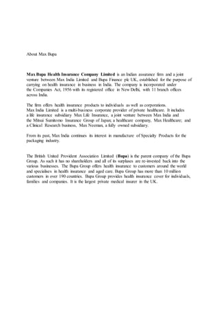About Max Bupa
Max Bupa Health Insurance Company Limited is an Indian assurance firm and a joint
venture between Max India Limited and Bupa Finance plc UK, established for the purpose of
carrying on health insurance in business in India. The company is incorporated under
the Companies Act, 1956 with its registered office in New Delhi, with 11 branch offices
across India.
The firm offers health insurance products to individuals as well as corporations.
Max India Limited is a multi-business corporate provider of private healthcare. It includes
a life insurance subsidiary Max Life Insurance, a joint venture between Max India and
the Mitsui Sumitomo Insurance Group of Japan; a healthcare company, Max Healthcare; and
a Clinical Research business, Max Neeman, a fully owned subsidiary.
From its past, Max India continues its interest in manufacture of Specialty Products for the
packaging industry.
The British United Provident Association Limited (Bupa) is the parent company of the Bupa
Group. As such it has no shareholders and all of its surpluses are re-invested back into the
various businesses. The Bupa Group offers health insurance to customers around the world
and specialises in health insurance and aged care. Bupa Group has more than 10 million
customers in over 190 countries. Bupa Group provides health insurance cover for individuals,
families and companies. It is the largest private medical insurer in the UK.
 
