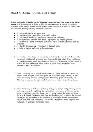 Brand Positioning - Definition and Concept
Brand positioning refers to “target consumer’s reason to buy your brand in preference
to others. It is ensures that all brand activity has a common aim; is guided, directed and
delivered by the brand’s benefits/reasons to buy; and it focusses at all points of contact with
the consumer. Brand positioning must make sure that:
 Is it unique/distinctive vs. competitors
 Is it significant and encouraging to the niche market
 Is it appropriate to all major geographic markets and businesses
 Is the proposition validated with unique, appropriate and original products
 Is it sustainable - can it be delivered constantly across all points of contact with the
consumer
 Is it helpful for organization to achieve its financial goals
 Is it able to support and boost up the organization
1. In order to create a distinctive place in the market, a niche market has to be carefully
chosen and a differential advantage must be created in their mind. Brand positioning
is a medium through which an organization can portray its customers what it wants to
achieve for them and what it wants to mean to them. Brand positioning forms
customer’s views and opinions.
2. Brand Positioning can be defined as an activity of creating a brand offer in such a
manner that it occupies a distinctive place and value in the target customer’s mind.
Brand Positioning involves identifying and determining points of similarity and
difference to ascertain the right brand identity and to create a proper brand image.
3. Brand Positioning is the key of marketing strategy. A strong brand positioning directs
marketing strategy by explaining the brand details, the uniqueness of brand and it’s
similarity with the competitive brands, as well as the reasons for buying and using
that specific brand. Positioning is the base for developing and increasing the required
knowledge and perceptions of the customers. It is the single feature that sets your
service apart from your competitors. For instance- Kingfisher stands for youth and
excitement. It represents brand in full flight.
 