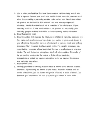 1. Aim to make your brand the first name that consumers mention during a recall test.
This is important because your brand must also be the first name that consumers recall
when they are making a purchasing decision online or in a store. Brands that achieve
this position are described as "front of mind" and have a strong competitive
advantage. Success in a brand recall test is a measure of the effectiveness of your
marketing activities. If your brand achieves a low position in a test, modify your
marketing program to focus on activities such as advertising to raise awareness.
2. Brand Recognition Goals
3. Brand recognition tests measure the effectiveness of different marketing decisions you
have made, such as choosing one logo design over another or using certain images in
your advertising. Researchers show an advertisement, a logo or a brand name and ask
consumers if they recognize it or have seen it before. For example, consumers may
report that they recognize a brand as one that they saw in an advertisement or a store
display. The goal for this test is to achieve high levels of recognition. The results of
the test can help you to refine the content or design of your marketing
communications so that you improve recognition levels and improve the return on
your marketing expenditure.
4. Social Media Goals
5. Tracking your brand’s following in social media is another useful measure of brand
awareness. By measuring the number of your brand’s followers on media such as
Twitter or Facebook, you can monitor the growth or decline in levels of interest. An
important goal is to increase the level of exposure you achieve in social media.
 