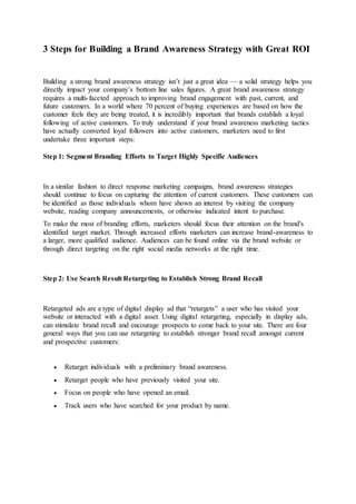 3 Steps for Building a Brand Awareness Strategy with Great ROI
Building a strong brand awareness strategy isn’t just a great idea — a solid strategy helps you
directly impact your company’s bottom line sales figures. A great brand awareness strategy
requires a multi-faceted approach to improving brand engagement with past, current, and
future customers. In a world where 70 percent of buying experiences are based on how the
customer feels they are being treated, it is incredibly important that brands establish a loyal
following of active customers. To truly understand if your brand awareness marketing tactics
have actually converted loyal followers into active customers, marketers need to first
undertake three important steps:
Step 1: Segment Branding Efforts to Target Highly Specific Audiences
In a similar fashion to direct response marketing campaigns, brand awareness strategies
should continue to focus on capturing the attention of current customers. These customers can
be identified as those individuals whom have shown an interest by visiting the company
website, reading company announcements, or otherwise indicated intent to purchase.
To make the most of branding efforts, marketers should focus their attention on the brand's
identified target market. Through increased efforts marketers can increase brand-awareness to
a larger, more qualified audience. Audiences can be found online via the brand website or
through direct targeting on the right social media networks at the right time.
Step 2: Use Search Result Retargeting to Establish Strong Brand Recall
Retargeted ads are a type of digital display ad that “retargets” a user who has visited your
website or interacted with a digital asset. Using digital retargeting, especially in display ads,
can stimulate brand recall and encourage prospects to come back to your site. There are four
general ways that you can use retargeting to establish stronger brand recall amongst current
and prospective customers:
 Retarget individuals with a preliminary brand awareness.
 Retarget people who have previously visited your site.
 Focus on people who have opened an email.
 Track users who have searched for your product by name.
 