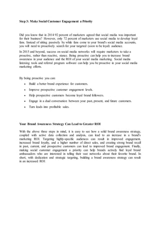 Step 3: Make Social Customer Engagement a Priority
Did you know that in 2014 92 percent of marketers agreed that social media was important
for their business? However, only 72 percent of marketers use social media to develop loyal
fans. Instead of sitting passively by while fans come to your brand's social media accounts,
you will need to proactively search for your targeted (soon to be loyal) audience.
In 2015 and beyond, success on social media networks will require marketers to take a
proactive, rather than reactive, stance. Being proactive can help you to increase brand
awareness in your audience and the ROI of your social media marketing. Social media
listening tools and referral program software can help you be proactive in your social media
marketing efforts.
By being proactive you can:
 Build a better brand experience for customers.
 Improve prospective customer engagement levels.
 Help prospective customers become loyal brand followers.
 Engage in a dual conversation between your past, present, and future customers.
 Turn leads into profitable sales.
Your Brand Awareness Strategy Can Lead to Greater ROI
With the above three steps in mind, it is easy to see how a solid brand awareness strategy,
coupled with active data collection and analysis, can lead to an increase in a brand's
marketing ROI. Targeting highly-specific audiences can result in improved engagement,
increased brand loyalty, and a higher number of direct sales, and creating strong brand recall
in past, current, and prospective customers can lead to improved brand engagement. Finally,
making social customer engagement a priority can help brands actively find loyal brand
ambassadors who are interested in telling their vast networks about their favorite brand. In
short, with dedication and strategic targeting, building a brand awareness strategy can result
in an increased ROI.
 