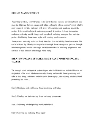 BRAND MANAGEMENT
According to Nilson, competitiveness is the key to business success, and strong brands can
make the difference between success and failure. A brand is often a company’s most valuable
asset because it provides customers with a way of recognising and specifying a particular
product if they want to choose it again or recommend it to others. A brand also enables
marketers to develop specific images and interrelated marketing strategies for a particular
product. Establishing brand value begins with creating brand awareness.
Brand-related marketing activities should therefore focus on building brand awareness. This
can be achieved by following the stages in the strategic brand management process. Strategic
brand management involves the design and implementation of marketing programmes and
activities to build measure and manage brand equity.
IDENTIFYING AND ESTABLISHING BRAND POSITIONING AND
VALUES
The strategic brand management process begins with the identification and establishment of
the position of the brand. Marketers can only identify and establish brand positioning and
value if they, firstly, determine customer-based brand equity , and secondly, establish brand
positioning and values .
Step 1: Identifying and establishing brand positioning and values
Step 2: Planning and implementing brand marketing programmes
Step 3: Measuring and interpreting brand performance
Step 4: Growing and sustaining brand equity
 