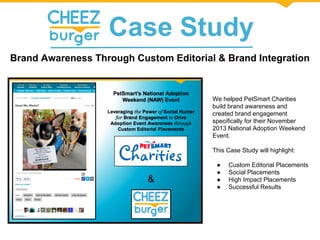 Case Study
Brand Awareness Through Custom Editorial & Brand Integration
We helped PetSmart Charities
build brand awareness and
created brand engagement
specifically for their November
2013 National Adoption Weekend
Event.
This Case Study will highlight:
● Custom Editorial Placements
● Social Placements
● High Impact Placements
● Successful Results
 