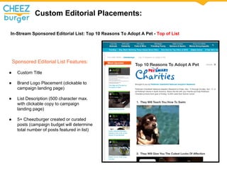 Custom Editorial Placements:
In-Stream Sponsored Editorial List: Top 10 Reasons To Adopt A Pet - Top of List
Sponsored Editorial List Features:
 Custom Title
 Brand Logo Placement (clickable to
campaign landing page)
 List Description (500 character max.
with clickable copy to campaign
landing page)
 5+ Cheezburger created or curated
posts (campaign budget will determine
total number of posts featured in list)
 