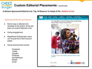 Custom Editorial Placements: (continued)
In-Stream Sponsored Editorial List: Top 10 Reasons To Adopt A Pet - Bottom of List
Sponsored Editorial List Features:
 Brand copy is allowed and
clickable at the bottom of the last
piece of content featured in list
 Voting engagement
 Registered Cheezburger users
can re-post list to their account
pages
 Social sharing tools include:
Facebook
Twitter
Google+
Pinterest
StumbleUpon
Reddit
Email
 