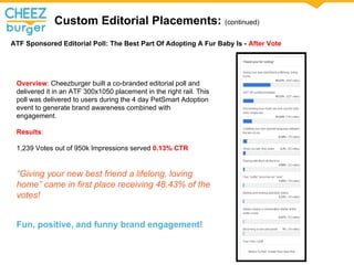 Custom Editorial Placements: (continued)
ATF Sponsored Editorial Poll: The Best Part Of Adopting A Fur Baby Is - After Vote
Overview: Cheezburger built a co-branded editorial poll and
delivered it in an ATF 300x1050 placement in the right rail. This
poll was delivered to users during the 4 day PetSmart Adoption
event to generate brand awareness combined with
engagement.
Results:
1,239 Votes out of 950k Impressions served 0.13% CTR
Giving your new best friend a lifelong, loving
home came in first place receiving 48.43% of the
votes!
Fun, positive, and funny brand engagement!
 