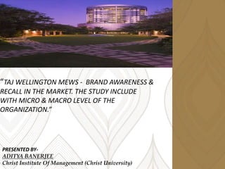 “TAJ WELLINGTON MEWS - BRAND AWARENESS &
RECALL IN THE MARKET. THE STUDY INCLUDE
WITH MICRO & MACRO LEVEL OF THE
ORGANIZATION.”
PRESENTED BY-
ADITYA BANERJEE
Christ Institute Of Management (Christ University)
 
