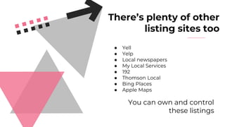 There’s plenty of other
listing sites too
● Yell
● Yelp
● Local newspapers
● My Local Services
● 192
● Thomson Local
● Bing Places
● Apple Maps
You can own and control
these listings
 