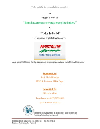 A<br />Project Report on<br />“Brand awareness towards prestolite battery”<br />At<br />“Tudor India ltd”<br />(The power of global technology) <br />1743075130810<br />[As a partial fulfillment for the requirement in summer project as a part of MBA Programme]<br />Submitted To:<br />Prof. Mehal Pandya<br />HOD & Lecturer, MBA Dept.<br />Submitted By:<br />Nirav b. shah<br />Enrollment no. 097180592036<br />[SEM-II, Batch: 2009-11]<br />Preface<br />The practical training is a life of a management student. In modern world, the importance of management is increasing day by day. Industrial training provide a student sufficient knowledge to develop an education to connect theory and practical.<br />I am student of M.B.A. being a part of our syllabus. I have taken training from  “Tudor India LTD” I am very glad to represent this project report before you as it involves my hard work, experience as well as co ordination of all staff members.<br />Such type of training is very helpful to management students as it helps in strengthening confidence and gives experience to check the theoretical knowledge.<br />Nirav B. shah<br />Acknowledgements<br />The Summer Internship Program (SIP) undertaken by me at Tudor India Ltd at, Ahmedabad was an extremely rewarding experience for me in terms of learning and industry exposure. <br />I would like to extend my deep gratitude towards the Head of the organisation Mr. HARISH GHANDHI who always motivated me and helped me during the internship. Who gave his valuable time & guidance in every step of project? He was like a mentor for me during these 45 Days Internship program giving me valuable inputs & much needs sales exposure. <br />I would like to thank my faculty guide HOD & Prof. mehal pandya and all faculty member who gave his valuable inputs in preparation of the report .He gave valuable time from this busy schedule to help me in the analysis & interpretation of my findings.<br />I would like to thank the associates of the operations department with Tudor India Ltd, who constantly gave their suggestions & shared valuable insights in making my report effectively.<br />I would also like to thank my colleagues who were working with me during the internship in Tudor India Ltd for their corporation & support during the entire period.<br />Nirav B. shah<br />Executive summary<br />Tudor India, incorporated on Jan. 3, 1986, manufactures storage batteries catering to the automotive, power standby, industrial and electric vehicle segments. The company is a wholly owned subsidiary of CMP Batteries, UK, which in turn is the British arm of the world`s largest battery manufacturing group based in Pennsylvania, USA. The US-based group has operations in 89 countries and markets products under brand names like Exide. It is a pioneer of sealed maintenance-free batteries and has manufactured batteries that have powered the US Navy`s first submarine, gone to the moon with the NASA space shuttle, and taken part in Operation Desert Storm. The company manufactures automotive batteries for two-wheelers, cars, light commercial vehicles, heavy commercial vehicles, tractors, dumpers, excavators, and several other vehicles; invertor brands like Classic Flat, Classic Tubular, Silver, and Presto Master; electric fork lift trucks; electric cars and three-wheelers. The manufacturing unit is located at Prantij in the Sabarkantha district of Gujarat with an installed capacity of 600,000 storage batteries. It has a well developed sales and marketing network and customer care centers across India.<br />TIL is indian arm of chloride motive power batteries, UK, a wholly owened subsidiary of the alpharetta-Georgia, USA, based global leader in stired electrical-energy solutions.<br />In,1997, TIL was the first company to introduce maintenance free lead acid batteries designed with polyethylene separators, cold forged terminals and bone dry charged batteries in India, and offer the products for most types of vehicles manufactured in India, including cars, light and heavy commercial  vehicles, sport utility vehicles, and tractors.<br />,[object Object],Index<br />,[object Object],The Indian lead storage battery market is comprised of two primary segments: automotive and industrial. In the automotive segment, lead storage batteries used as a secondary power source and demand driven by growth in motorcycle population, passenger vehicle population and commercial vehicle population and the replacement demand therein. In the industrial segment, batteries used for power back up, demand in India currently driven by uses such as telecom towers, power generation, and forklifts.<br />20955337820The following diagram shows the basic structure of the Indian lead storage battery industry:<br />Source: www.Exide.com <br />,[object Object],The automotive storage battery industry can broadly subdivide into two sub-segments: the OEM and retail or replacement markets. The OEM market largely dominated by leading manufacturers such as the following:<br />Commercial VehiclesPassenger CarsTwo-wheelersTractorsAshok Leyland LtdHindustan Motors LtdKinetic Motor Company Ltd,International TractorsAsia Motor Works LtdHonda Siel Cars India LtdLML LimitedJohn Deere TractorsEicher Motors LtdHyundai Motor India LtdMahindra Two Wheelers LtdMahindra &Mahindra LtdForce Motors LtdMahindra Renault Pvt LtdRoyal Enfield (Unit of Eicher Ltd)New Holland TractorsHindustan Motors LtdMaruti Suzuki India LtdSuzuki Motorcycle India Pvt LtdSame Deutz TractorsJCBL LtdMercedes-Benz India Pvt LtdTVS Motor Company LtdTractors And Farms Equipments ltdKamaz Vectra Motors LtdSkoda Auto India Pvt LtdMahindra & Mahindra LtdTata Motors LtdMercedes-Benz India Pvt LtdToyota Kirloskar Motor Pvt LtdPiaggio Vehicles Pvt LtdSwaraj Mazda Ltd Tata Motors LtdTVS Motor Company LtdTatra Vectra Motors Ltd, Volvo Buses India Pvt. Ltd.Volvo India Pvt Ltd<br />Growth in the automotive battery driven primarily by new vehicle manufacture rates, which are in turn drive by consumer demand for vehicles. Growth in the OEM segment has been strong in recent years primarily due to increasing demand from the automotive segment driven by an overall increase in the number of new car sales in India. Some industry leaders operate on annual fixed price contracts for lead, though majorities have periodic lead price variation clauses based on the market price for lead built into their contracts.<br />The graphs below depict the growth in sales for two-wheelers, commercial vehicles, and passenger vehicles for the relevant times.<br />Table-1<br />-16383083185<br />Source: www.Exide.com<br />Table-2<br />-161925-238125<br />Source: www.Exide.com<br />Table-3<br />-8445548895<br />Source: www.Exide.com<br />Aftermarket sales are drive by a number of factors including the number of vehicles in use, average battery life, average age of vehicles, weather conditions, and population growth. In the aftermarket segment, small-unorganized manufacturers who sell low-cost and often unbranded products to cost conscious consumers tend to capture a significant part of the market, especially for commercial vehicles and tractors. Unorganized manufacturers are also strong players in rural areas where availability of branded products tends to be less prevalent. However, the share of unorganized manufacturers has been declining in recent years primarily due to unreliability, rising disposable incomes, increasing quality consciousness, environmental restrictions, technology advances in the automotive industry and focus efforts by organized players to increase their presence outside of major cities, including rural parts of the country.<br />It is conceivable that, in the near future, continued development of alternatives to the lead acid battery might improve the viability, popularity, and market share of these alternatives in the automotive battery market. In addition, other more novel quot;
greenquot;
 technologies such as fuel cells and solar cells are also under development and may become viable power sources for electric and hybrid vehicles. In particular, as the Ni-MH battery is already the preferred motive battery in petrol-electric hybrid vehicles globally, when Ni-MH battery technology becomes further developed and more commercialized in India, increased volume will enhance the power-to-price ratio of Ni-MH batteries and therefore its competitiveness against lead acid batteries.<br />,[object Object],Industrial batteries have a wide range of usage, unlike batteries produced for the automotive industry. The industrial batteries market can be broken down into the infrastructure market (railways, telecom, and power), fast-moving industrial batteries (uninterrupted power supply (quot;
UPSquot;
) and inverters, and electric forklift batteries. Valve regulated lead acid batteries are one of the most widely used battery in the industrial segment. These batteries completely sealed, maintenance free and are use in remote power and unmanned applications such as telecom installations and UPS systems. Storage batteries also used in submarines. These batteries are high technology batteries and are export from India. While operating margins on these batteries are relatively high, demand can be irregular due to the cyclical nature of the industry.<br /> <br />,[object Object],The industry outlook is positive with demand for lead storage batteries expected to accelerate in response to:<br />,[object Object]