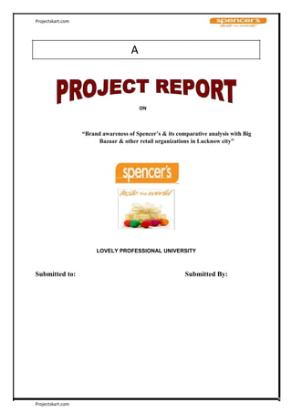 Projectskart.com
A
ON
“Brand awareness of Spencer’s & its comparative analysis with Big
Bazaar & other retail organizations in Lucknow city”
LOVELY PROFESSIONAL UNIVERSITY
Submitted to: Submitted By:
Projectskart.com
 