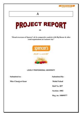                                          A                                       <br />                                                                                     ON<br />“Brand awareness of Spencer’s & its comparative analysis with Big Bazaar & other retail organizations in Lucknow city”<br />LOVELY PROFESSIONAL UNIVERSITY<br />                                     <br />Submitted to:                                                                Submitted By:<br />Miss Chanjyot Kaur                                                     Mohd Fahad<br />                                                                                        Roll No. B57<br />                                                                                        Section- 1802<br />                                                                                        Reg. no. 10809577<br />ACKNOWLEDGEMENT<br />First of all I would like to thank the Management at Spencer’s Retail Ltd. for giving me the opportunity to do my 45 days project training in their esteemed organization. I am highly obliged to my project guide Mr. Shekhar Sharma (HR manager, Spencer’s Retail Ltd.) for granting me to undertake my training at Lucknow.<br />I express my thanks to all Staff of the branch under whose able guidance and direction, I was able to give shape to my training. Their constant review and excellent suggestions throughout the project are highly commendable.<br />My heartfelt thanks go to all the executives who helped me gain knowledge about the actual working and the processes involved in various departments. I have no words to express my feeling of deep gratitude, which I owe to SWATI OBEROI DHAM who extended me assistance, support and council without, which this project would not have been materialized.<br />PROJECT GUIDE: <br />Mr. SHEKHAR SHARMA                                                      MOHD FAHAD<br />                                                        <br />                                                             <br /> PREFACE<br />I am lucky that, I got an opportunity for making the project report on “Spencer Retail”. I visited the various concerns for 45 days and I prepare my project report on the topic “Brand awareness of Spencer’s & its comparative analysis with Big Bazaar & other retail organizations in Lucknow city.” and the study is divided into various chapters to get knowledge. I also considered some published material on the particular topic as well as about the concern. This helps me in boosting up my confidence and determination which will help me to face the situation in coming years. This report is written account of what I learnt and experienced during my survey. I wish, those going through it will not only find it readable but also get as useful Information. The main limitation of my experience was that I did not get the full and correct Information from the market, as many of the respondents did not answer to my questionnaire correctly and completely.<br />                                                            <br />INTRODUCTION<br />        <br />Date of Establishment1996RevenueRs. 10,913 crores (FY 2007) – RPG GroupMarket Cap Rs. 8,314 crores (2007) – RPG GroupAddress RPG Enterprises, CEAT Mahal, 463, Dr. Annie Besant Road, Worli, Mumbai 400 030, Maharashtra, IndiaBranchesMumbai, Gurgaon, Ghaziabad, Lucknow, Calicut, Hyderabad, Vizag, Vijayawada, Aurangabad Durgapur and KolkataManagement TeamR.P Goenka – Chairman Emeritus Harsh Goenka – Chairman Sanjiv Goenka – Vice Chairman S Bannerjee – President/Chief Executive Power Sector P.K Chowdhary – President/Chief Executive Tyre Sector Subroto Chattopadhayay – President/Chief Executive Entertainment SectorP.K Mohapatra – President/CEO, Technology SectorArvind Agrawal – President/Chief Executive Corporate Development and HR Ramesh Chandak - President/Chief Executive Transmission Sector P. Sampath Group CFOOverviewSpencer’s Retail is a part of the RPG Companies that deals with food, apparel, fashion, electronics, lifestyle products, music and books. It operates through over 350 stores. It also offers services such as gift vouchers and easy loans in association with CitiFinancial Consumer Finance India Ltd. It consists of Spencer’s Hypermarkets, Spencer’s Super, Spencer’s Daily and Spencer’s Express.<br />Company History<br />YEAR                                                                                            EVENTS<br />1987 - The company was established in the year.  The main objects of the company are marketing and distribution manufacture of Pharmaceuticals-Aerated waters and other food products- Marketing of consumer durables- Trawlers and marine products processing- Travel and shipping- Imports and Exports - Hotels and Catering- Tea estater-Chain departmental stores-computer and computer services- Real Estates.<br />- M/s Kellner Pharmaceuticals Ltd., Vulcan Electricals Ltd., Spencer International Hotels Ltd., Spencer, Furnitures & Furnishing, Spencer Estates Ltd., Spencer Consumer Products and Services Ltd., Spencer Pharmaceticals Ltd., G.F.Kellner & Co. Ltd., Fiesta Restaurant Ltd., Kartik Pharmaceuticals Ltd., and Spencer Information Services are the subsidiaries. <br />1995 - Spencer Industrial Fund Ltd has become a Subsidiary of Spencer International Hotels Ltd under provision of Section 4(1) (a) of the Companies Act, 1956 and accordingly a Subsidiary of this Company also from 24th January. <br />1996 - The Company has entered into a Technical Assistance cum Joint venture options Agreement with M/s. Dairy Farm International Holdings Ltd., a major International retailing force operating in several countries. <br />1997 - During the year the company has entered into a Joint Venture agreement with DFI Mauritius Limited to enter yet another Retail Format. A chain of retail drugstores, dealing in Medicines, Cosmetics, Toiletries and allied Health and Beauty products, is proposed to be set up on a nation-wide basis. <br />- A new company has been named as RPG Guardian Private Limited and is on a mission to lop a highly regarded retail business in India by offering excellent service and value to customers. The company has been set up on a 50 : 50 equity partnership basis. The total paid up capital of the company will be Rs. 450 lakhs consisting of 45,00,000 of equity shares of Rs. 10/- each. <br />1998 - Mr P.K. Mohapatra appointed as Managing Director w.e.f. 1st April. <br />- The Company's expansion into Food Retailing through the chain of Food World Supermarket started during 1996 made significant progress during the year. - Foodworld has became a household name in three cities enjoying high patronage from its customers and suppliers. <br />2000 - Spencer & Company, an RPG group outfit, has signed a joint venture agreement with Dairy Farm International Mauritius (DFI) to launch a chain of large distribution infrastrucutre, essentially meant to serve the small retailer. <br />- The Company will form a joint venture company, as a subsidiary of Spencer’s. <br />Spencer's Retail<br />Based in Kolkata, India, Spencer's Retail is one of the country's fastest growing retail companies with approximately 2 million square feet of retail space and more than 400 stores in 65 cities. Products include food, apparel, electronics, lifestyle products, music, and books. Spencer's Retail is a division of RPG Enterprise, a business group with more than 20 companies in industries such as power, technology, retail, and entertainment. Established in 1979, RPG Enterprises has annual revenue of $3.25 billion.<br />Customer Challenges<br />Enable rapid business expansion<br />Improve performance<br />Add room for growth<br />Ensure IT systems' availability<br />Solution<br />Spencer's Retail based its production environment on Sun SPARC Enterprise servers that run SAP ERP software. The infrastructure includes Sun storage solutions and a remote disaster recovery site with Sun SPARC Enterprise and Sun Fire servers. When implementation is complete, more than 350 stores will connect to the new system.<br />Business Results<br />Improved performance<br />Increased scalability<br />Ensured IT systems' availability<br />Reduced space and power requirements<br />Products and ServicesSun SPARC Enterprise M5000 Server Sun SPARC Enterprise M4000 Server Sun SPARC Enterprise T5120 Server Sun Fire V490 Server Sun Storage Tek 6540 Array Sun Storage Tek 6140 Array Sun Storage Tek SL500 Modular Library System Solaris 10 Operating System Solaris Cluster 3.2 Sun Storage Tek Data Replicator Software Related Customer Success StoriesOut spark Increases System Uptime and Performance, Cuts Power Consumption and Costs with Sun Server Solution Sun Unified Storage Helps Elanders Reduce Costs and Increase Performance Ivan Smith Furniture Deploys a Java-Based Reporting System from MCM Software View all Customer Success Stories <br />Story Details<br />Spencer's Retail in India is in an enviable but challenging position instead of trying to generate new business, it is struggling to keep up with explosive growth. Approximately two years ago, the company had approximately 60 stores and 4,000 employees; today, it has more than 350 stores and 15,000 employees.<br />By 2004 the retail industry was growing rapidly in India, and Spencer's Retail decided to pursue an aggressive expansion strategy. The company had the customers, the products, and the employees to make it happen. It just needed an IT infrastructure that could support rapid growth. Current servers were at capacity, and the company needed to upgrade before adding new stores. Amit Mukerjee, Group CIO of the RPG Group, describes the challenge as part of the learning curve for retail development in India. “Retailing is a new business in this country. As the business matures, the process matures, and IT systems must evolve accordingly.”<br />quot;
 One benefit for us with Sun Microsystems is its understanding of retail and its ability to architect a solution for this type of business. The second benefit is that Sun has the technology to support a transaction-intensive environment, and it can provide us a solution that can handle large amounts of data so that business runs smoothly. quot;
<br />— Amit Mukherjee, Group CIO, RPG Group<br />The company also needed an enterprise resource planning (ERP) solution to handle critical processes such as supply-chain management. It decided to implement mySAP ERP, now called SAP ERP, and realized the solution needed to run on high-performance servers. Spencer's Retail evaluated several possibilities, including servers from HP, IBM, and Sun Microsystems. It decided to build its IT infrastructure on Sun systems for several reasons. Sun SPARC Enterprise Servers had the performance and scalability needed to sustain its business, and they delivered higher performance at less cost. Sun's knowledge of the retail space in India, as well as its long history with RGP Enterprises, were also deciding factors.<br />Spencer's Retail chose Sun SPARC Enterprise M5000 servers with four dual-core 2.1 GHz SPARC 64 VI processors as the center of its production environment. Designed for consolidation and virtualization, Sun SPARC Enterprise Servers bring mainframe-class utilization and efficiency levels to the open systems market. Supporting hardware partitions and Solaris Containers, these systems deliver deliver 24/7 mission-critical services while reducing power, cooling, and space requirements.<br />After an eight-month testing period beginning in early 2005, the company installed the SAP ERP database software on two Sun SPARC Enterprise M5000 servers in a high-availability cluster with Sun Cluster 3.2 software. The disaster recovery solution ensures business continuity with advanced failover protection.The cluster is connected to a Sun StorageTek 6540 array through a Dell Brocade SW200E Switch. ASun StorageTek SL500 Modular Library System is used for data backup as well. The solution also includes Sun SPARC Enterprise T5120, Sun SPARC Enterprise M4000, and Sun Fire V490 servers used to support both production and quality assurance functions.<br />Spencer's Retail has rolled out its SAP solution to approximately 160 stores and expects to complete deployment to more than 350 stores by October 2008. The company purchased the SunSpectrum Enterprise Service Plan to help support the ambitious project. Indranil Guha, head of the ERP data center at Spencer & Co. says, “We are always in touch with Sun; we work with it as a partner. Good customer service is very important to us, because we run our entire business on Sun servers.”<br />The company is meeting its initial goals for a high-performance solution with room for growth. It has already observed that data transactions run as much as five times faster on the new systems. And it estimates that its current solution can easily handle up to 1,000 stores. The company also appreciates that the more energy-efficient and compact design will reduce space and power requirements.<br />Spencer's Retail plans to enhance its IT environment further with a new disaster recovery site, which will include Sun Fire V890 servers and Sun SPARC Enterprise T5120 servers running Solaris Cluster software connected to a StorageTek 6140 array. It will also use Sun StorageTek Data Replicator Software software to mirror data between the production environment and the remote location. Together with its new server infrastructure, the disaster recover installation will provide the high-performance, high-availability solution the company envisioned. With its business processes running on Sun infrastructure, Spencer's Retail can meet business growth with confidence.<br />SPENCERS RETAIL LIMITED<br />Company Profile<br />Company Profile Spencer's retail is the largest* supermarket chain in India. We offer a complete range of products & durables, from bread to bed cover; from toothpaste to even television sets. Today Spencer's has 100 stores spread across 25 cities with a retail trading area of more than half a million square feet, and we're growing rapidly. Spencer's is the shopping choice for millions across the country, 2.8 million to be exact, who frequent our stores every month. Today Spencer's offers its customers a customized and convenient shopping experience in 5 different formats. Each format, namely the Spencer's Express, Spencer's Fresh, Spencer's Daily, Spencer's Super and Spencer's Hyper is differently sized and caters to the various needs of our consumers. We at Spencer's offer a pleasant and delightful shopping experience by ensuring convenient store locations, trusted quality, great value for money and a wide array of products. And these qualities characterize all of our 100 stores, across the country.<br />Technology in Retail: The ERP Initiative at Spencer's Retail Ltd. <br />Over the years, during the turn of twentieth century as the consumer demand increased and the retailers geared up to meet this increase world over, technology evolved rapidly to support this growth. The hardware and software tools that have now become almost essential for retailing can be classified into 3 broad categories: <br />Customer Interfacing Systems <br />Bar Coding and Scanners <br />Point of Sale (POS) systems use scanners and bar coding to identify an item, use pre-stored data to calculate the cost and generate the total bill for a client. <br />Payment <br />Payment through credit cards has become quite widespread and this enables a fast and easy payment process. Electronic cheque conversion, a recent development in this area, processes a cheque electronically by transmitting transaction information to the retailer and consumer's bank. <br />,[object Object],Internet is also rapidly evolving as a customer interface, removing the need of a customer physically visiting the store. <br />Operation Support Systems <br />ERP System <br />Various Enterprise Resource Planning (ERP) vendors have developed retail-specific systems which help in integrating all the functions from warehousing to distribution, front and back office store systems and merchandising. An integrated supply chain helps the retailer in maintaining his stocks, getting his supplies on time, preventing stock-outs and thus reducing his costs, while servicing the customer better. <br />CRM Systems <br />The rise of loyalty programs, mail order and the Internet has provided retailers with real access to consumer data. Data warehousing and mining technologies offers retailers the tools they need to make sense of their consumer data and apply it to business. <br />Advanced Planning and Scheduling Systems <br />APS systems can provide improved control across the supply chain, all the way from raw material suppliers, right through to the retail shelf. They enable consolidation of activities such as long term budgeting, monthly forecasting, weekly factory scheduling and daily distribution scheduling into one overall planning process using a single set of data. <br />Strategic Decision Support Systems <br />Store Site Location <br />Demographics and buying patterns of residents of an area can be used to compare various possible sites for opening new stores. Today, software packages are helping retailers not only in their locational decisions but in decisions regarding store sizing and floor-spaces as well. <br />Visual Merchandising <br />The decision on how to place and stack items in a store is no more taken on the gut feel of the store manager. A larger number of visual merchandising tools are available to him to evaluate the impact of his stacking options <br />To manage this kind of growth, it was necessary to move out of legacy systems, as they didn't provide the scalability that was needed. Plus, some of its stores are currently working on as many as four different legacy systems, managing which was very difficult. It needed a solution to manage everything under one umbrella. So it engaged a team of experts to evaluate various solutions in the market. Spencer's found that SAP came closest to fulfilling its needs. Project Shakti has been operating for the last two years out of Chennai and it has already gone live in seven States – Andhra Pradesh (Vizag since 17 November 2006), Haryana (Gurgaon, since March 08, 2007), Maharashtra, Gujarat, West Bengal, Jharkhand, and Karnataka (Bangalore, since 1 July 2008). Spencer's Retail has rolled out its SAP solution to approximately 207 stores and expects to complete deployment to more than 350 stores by October 2008. While 53% stores run on SAP, 28% stores run on Oracle and 18% stores run on FoxPro.They are using the latest MySAP ERP IS Retail ECC 6.0 for their operations in Books & Beyond, and are gradually migrating the rest to SAP. <br />At RPG, the businesses are divided into three entities (Spencer's, Music World and Books & Beyond). Spencer's business is basically procurement of articles from respective distribution centres (DC) and selling to customers. The DCs in turn would be procuring articles based on the site's need from different vendors. The business processes covered under this are purchase, sales, inventory controlling along with financial accounting. The challenges faced during the implementation are managing the different pricing procedures which change very rapidly, managing the promotions; automation of the POS information, high volume of information to be processed, GMROI (Gross Margin Return on Investment) etc. <br />They have followed SAP Methodology during the course of this implementation. The Project leader from SAP India gathered the necessary KPI's, Dimensions and reports from the functional consultants. Based on these inputs he prepared a Data Model and the Blue Print. Taking this Blue print as input the team at RPG was responsible in preparing the technical specs and also realize/develop the objects. <br />With ERP, high-availability is a challenge as the network over which the data travels from, say, a datacenter to the store is not within its control and belongs to an external agency. Spencer's ERP datacenter is based out of Kolkata along with the business warehousing servers. For data processing, they have 'staging servers'. These are intermediary servers to store data temporarily before moving it to the SAP Production server. Eventually, all stores and warehouses across all locations will be integrated with its datacenter and shall be working on a real-time basis, except for the PoS billing system. At the end of each working day, the data is sent to the parent datacenter for processing and analytics. <br />In its legacy systems, they have deployed solutions like SAS and SAPZone. They use them to do bill-value and time analysis. They are also using MySAP Business Warehousing BW 7.0 for analytics. While their aggregated sales data goes to the SAP production server, the non-aggregated data goes to the business warehousing server for analytics at Kolkata. The latter helps them analyze customer buying patterns. The former data helps them manage inventory, stock <br />keeping, etc. While some basic infrastructure is in place already, they are gradually implementing business intelligence into their system in due course. <br />An important pillar of retail business is ERP, which has three elements – People, Process and Technology. The People part is most difficult to manage as it needs to recruit, train and motivate people constantly, generate awareness and do change management. This makes the task more challenging, as it needs to manage deployments in such a dynamic environment keeping pace with the company's exponential growth plans.<br />Operations<br />Spencer's has retail footage of over 1 million square feet and over 275 Spencer's stores in 50 cities. The company operates through the following formats:<br />,[object Object]