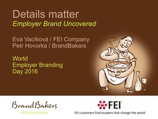 Details matter
Employer Brand Uncovered
Eva Vacíková / FEI Company
Petr Hovorka / BrandBakers
World
Employer Branding
Day 2016
FEI customers find answers that change the world
 