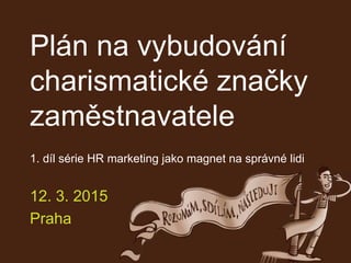 Plán na vybudování
charismatické značky
zaměstnavatele
1. díl série HR marketing jako magnet na správné lidi
12. 3. 2015
Praha
 