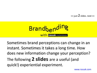www.rassak.com << just  2  slides. next >> Sometimes brand perceptions can change in an instant. Sometimes it takes a long time. How does new information change your perception? The following  2 slides  are a useful (and quick!) experiential experiment. 