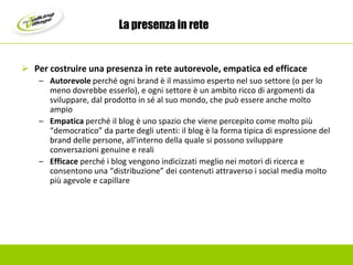 La presenza in retePer costruire una presenza in rete autorevole, empatica ed efficaceAutorevole perché ogni brand è il massimo esperto nel suo settore (o per lo meno dovrebbe esserlo), e ogni settore è un ambito ricco di argomenti da sviluppare, dal prodotto in sé al suo mondo, che può essere anche molto ampioEmpatica perché il blog è uno spazio che viene percepito come molto più “democratico” da parte degli utenti: il blog è la forma tipica di espressione del brand delle persone, all’interno della quale si possono sviluppare conversazioni genuine e realiEfficace perché i blog vengono indicizzati meglio nei motori di ricerca e consentono una “distribuzione” dei contenuti attraverso i social media molto più agevole e capillare