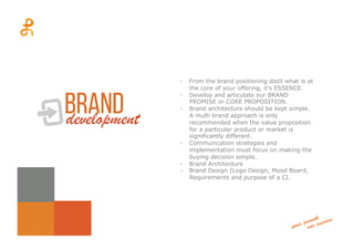branddevelopment
-  From the brand positioning distil what is at
the core of your offering, it’s ESSENCE.
-  Develop and articulate our BRAND
PROMISE or CORE PROPOSITION.
-  Brand architecture should be kept simple.
A multi brand approach is only
recommended when the value proposition
for a particular product or market is
significantly different.
-  Communication strategies and
implementation must focus on making the
buying decision simple.
-  Brand Architecture
-  Brand Design (Logo Design, Mood Board,
Requirements and purpose of a CI.
 