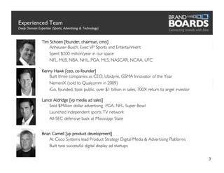 Experienced Team
Deep Domain Expertise (Sports, Advertising  Technology)   	


                Tim Schoen [founder, chairman, cmo]
                      Anheuser-Busch, Exec VP Sports and Entertainment	

                   	

Spent $200 million/year in our space	

                   	

NFL, MLB, NBA, NHL, PGA, MLS, NASCAR, NCAA, UFC	


                Kenny Hawk [ceo, co-founder]
                      Built three companies as CEO; Ubidyne, GSMA Innovator of the Year	

                   	

NemeriX (sold to Qualcomm in 2009)	

                   	

iGo, founded, took public, over $1 billion in sales, 700X return to angel investor	


                Lance Aldridge [vp media ad sales]
                      Sold $Million dollar advertising PGA, NFL, Super Bowl	

                   	

Launched independent sports TV network 	

                   	

All-SEC defensive back at Mississippi State	



                Brian Carnell [vp product development]
                       At Cisco Systems lead Product Strategy Digital Media  Advertising Platforms	

                    	

Built two successful digital display ad startups	


                                                                                                              3
 