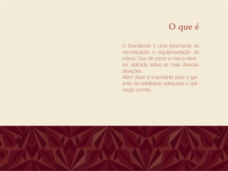 O que é
O Brandbook é uma ferramenta de
conceituação e regulamentação da
marca. Que diz como a marca deve
ser aplicada sobre as mais diversas
situações.
Além disso é importante para a gar-
antia da visibilidade adequada e apli-
cação correta.
 