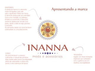 Apresentando a marca
GRAFISMOS
A estrela de Inanna é o elemento
chave do logotipo, pois nele
está o significado místico da marca.
O elemento ainda pode ser entendido
como uma mandala, um adereço,
emfeite ou ornamento. O elemento
central se destaca por simular uma
pedra, dando a ideia de algo precioso
e exclusivo.
Os elementos abaixo do nome lembram
continuidade ou uma jóia/corrente




CORES
As cores lembram o universo                                      TIPOGRAFIA
rudimentar e manual das primeiras          moda e acessórios     regular com leves transições
jóias criadas pelos povos da antiguidade                         orgânicas que contrastam
ainda são associadas a cultura dos                               com o grafismo rico em
povos, e seus adereços da época                                  detalhes, boa legibilidade.
 