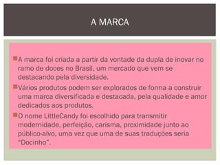 A MARCA
A marca foi criada a partir da vontade da dupla de inovar no
ramo de doces no Brasil, um mercado que vem se
destacando pela diversidade.
Vários produtos podem ser explorados de forma a construir
uma marca diversificada e destacada, pela qualidade e amor
dedicados aos produtos.
O nome LittleCandy foi escolhido para transmitir
modernidade, perfeição, carisma, proximidade junto ao
público-alvo, uma vez que uma de suas traduções seria
“Docinho”.