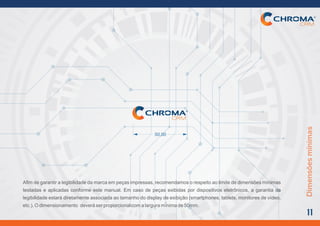 Dimensõesmínimas
11
Afim de garantir a legibilidadeda marca em peças impressas, recomendamoso respeito ao limite de dimensõesmínimas
testadas e aplicadas conforme este manual. Em caso de peças exibidas por dispositivos eletrônicos, a garantia da
legibilidade estará diretamente associada ao tamanho do display de exibição (smartphones, tablets, monitores de vídeo,
etc.).Odimensionamento deveráserproporcionalcomalarguramínimade50mm.
50,00
 