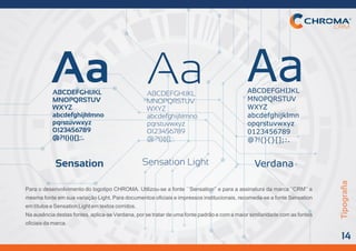Para o desenvolvimento do logotipo CHROMA. Utilizou-se a fonte ´´Sensation’’ e para a assinatura da marca ‘’CRM’’ a
mesmafonteemsuavariaçãoLight.Paradocumentosoficiaiseimpressosinstitucionais,recomeda-seafonteSensation
emtítuloseSensationLightemtextoscorridos.
Naausênciadestasfontes,aplica-seVerdana,porsetratardeumafontepadrãoecomamaiorsimilaridadecomasfontes
oficiaisdamarca.
Aa Aa AaABCDEFGHIJKL
MNOPQRSTUV
WXYZ
abcdefghijklmno
pqrstuvwxyz
0123456789
@?!(){}[];:.
ABCDEFGHIJKL
MNOPQRSTUV
WXYZ
abcdefghijklmno
pqrstuvwxyz
0123456789
@?!(){}[];:.
ABCDEFGHIJKL
MNOPQRSTUV
WXYZ
abcdefghijklmn
opqrstuvwxyz
0123456789
@?!(){}[];:.
Sensation Sensation Light Verdana
Tipograﬁa
14
 
