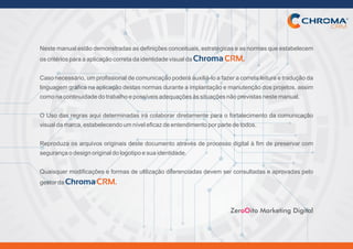 Nestemanualestãodemonstradasasdefiniçõesconceituais,estratégicaseasnormasqueestabelecem
oscritériosparaaaplicaçãocorretadaidentidadevisualdaChromaCRM.
Casonecessário,umprofissionaldecomunicaçãopoderáauxiliá-loafazeracorretaleituraetraduçãoda
linguagem gráfica na aplicação destas normas durante a implantação e manutenção dos projetos, assim
comonacontinuidadedotrabalhoepossíveisadequaçõesàssituaçõesnãoprevistasnestemanual.
O Uso das regras aqui determinadas irá colaborar diretamente para o fortalecimento da comunicação
visualdamarca,estabelecendoumníveleficazdeentendimentoporpartedetodos.
Reproduza os arquivos originais deste documento através de processo digital à fim de preservar com
segurançaodesignoriginaldologotipoesuaidentidade.
Quaisquer modificações e formas de utilização diferenciadas devem ser consultadas e aprovadas pelo
gestordaChromaCRM.
Zer ito Marketing DigitaloO
 