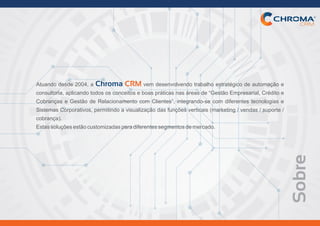 Sobre
Atuando desde 2004, a vem desenvolvendo trabalho estratégico de automação eChroma CRM
consultoria, aplicando todos os conceitos e boas práticas nas áreas de “Gestão Empresarial, Crédito e
Cobranças e Gestão de Relacionamento com Clientes”, integrando-se com diferentes tecnologias e
Sistemas Corporativos, permitindo a visualização das funções verticais (marketing / vendas / suporte /
cobrança).
Estassoluçõesestãocustomizadasparadiferentessegmentosdemercado.
 
