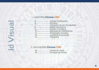 IdVisual
1. LOGOTIPIA Chroma CRM
5.........................Versão Preferencial
6.........................Símbolo
7.........................Variações de cor da logotipia
8.........................Malha construtiva
9.........................Padrão Cromático
10.......................Redução de Interferência
11.......................Dimensões mínimas
12.......................Logotipia de produtos
14.......................Tipografia
2. APLICAÇÔES Chroma CRM
15.......................Cartão de Visita
16.......................Exemplo de brinde
4
 