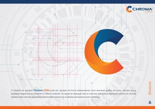 Símbolo
6
O símbolo da logotipia pode ser utilizado de forma independente como elemento gráfico de apoio, sempre que aChroma CRM
logotipia integral estiver presente no mesmo material. As regras de utilização são as mesmas aplicadas à logotipia conforme as normas
citadasnestemanual.Sugestõesdiferenciadasdevemseravaliadaspreviamentepelomarketing.
 