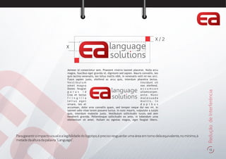 13
ReduçãodeInterferência
Aenean id consectetur sem. Praesent viverra laoreet placerat. Nulla arcu
magna, faucibus eget gravida id, dignissim sed sapien. Mauris convallis, leo
quis lacinia venenatis, leo tellus mattis nibh, in venenatis velit mi nec orci.
Fusce sapien justo, eleifend ac arcu quis, interdum pharetra lectus.
V e s t i b u l u m tincidunt sit
amet magna non eleifend.
Donec feugiat a c c u m s a n
p u r u s i d ullamcorper.
Cras et lectus a n t e . N u n c
f r i n g i l l a m a l e s u a d a
t e l l u s e g e t m o l l i s . I n
ornare, leo et d a p i b u s
accumsan, dolor eros convallis quam, sed tempor neque dui nec mi. In
laoreet odio vitae lorem posuere luctus. In nunc mauris, vulputate a turpis
quis, interdum molestie justo. Vestibulum sollicitudin turpis sed sem
hendrerit gravida. Pellentesque sollicitudin ex ante, in bibendum urna
elementum sit amet. Nullam eu egestas magna, eget feugiat libero.
language
so utions
language
so utions
X
X / 2
Para garantir o impacto visual e a legibilidade do logotipo,é preciso resguardar uma área em torno dela equivalente,no mínimo,à
metadedaalturadapalavra"Language".
 
