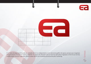 15
Símbolo
O símbolo da logotipia EA pode ser utilizado de forma independente como elemento grá co de apoio, sempre que a logotipia
integral estiver presente no mesmo material. As regras de utilização são as mesmas aplicadas à logotipia conforme as normas
citadasnestemanual.Sugestõesdiferenciadasdevemseravaliadaspreviamentepelomarketing.
 