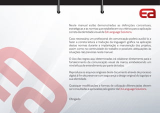 Neste manual estão demonstradas as de nições conceituais,
estratégicas e as normas que estabelecem os critérios para a aplicação
corretadaidentidadevisualda .EALanguageSolutions
Caso necessário, um pro ssional de comunicação poderá auxiliá-lo a
fazer a correta leitura e tradução da linguagem grá ca na aplicação
destas normas durante a implantação e manutenção dos projetos,
assim como na continuidade do trabalho e possíveis adequações às
situaçõesnãoprevistasnestemanual.
O Uso das regras aqui determinadas irá colaborar diretamente para o
fortalecimento da comunicação visual da marca, estabelecendo um
nívele cazdeentendimentoporpartedetodos.
Reproduza os arquivos originais deste documento através de processo
digital à m de preservar com segurança o design original do logotipo e
suaidentidade.
Quaisquer modi cações e formas de utilização diferenciadas devem
serconsultadaseaprovadaspelogestorda .EALanguageSolutions
Obrigado.
 