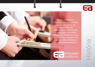 language
so utions
A EA LANGUAGE
CONSULTING SOLUTIONS
nasceu em 2003, na
necessidade das
organizações modernas de
se adaptarem ao mundo
globalizado. Pensando nisso
a EA oferece uma gama de
soluções para empresas e
pessoas empreendedoras.
História
 