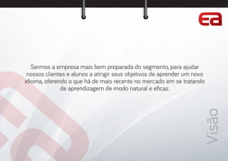 Visão
Sermos a empresa mais bem preparada do segmento, para ajudar
nossos clientes e alunos a atingir seus objetivos de aprender um novo
idioma, oferendo o que há de mais recente no mercado em se tratando
de aprendizagem de modo natural e e caz.
 