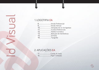 IdVisual 1. LOGOTIPIA EA
8.........................Versão Preferencial
9.........................Versão Vertical
10.......................Variações de cor da logotipia
11.......................Fundos Preferenciais
12.......................Padrão Cromático
13.......................Redução de Interferência
15.......................Símbolo
16.......................Tipogra a
2. APLICAÇÔES EA
17.......................Cartão de Visita
18.......................Papel Timbrado
07
 