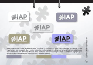 10
Testesdecontraste
A logotipia original do IAP envolve apenas o preto e o branco como cores predominantes, portanto é muito
importante o uso adequado das versões propostas neste manual aﬁm de preservar uma boa leitura da marca
realizando testes em diferentes fundos. Para melhores resultados sempre utilize a versão da logotipia que
proporcionará o contraste mais harmônio com a peça em questão.
UMA ESCOLA INTERATIVA
UMA ESCOLA INTERATIVA
UMA ESCOLA INTERATIVA
UMA ESCOLA INTERATIVA UMA ESCOLA INTERATIVA
 