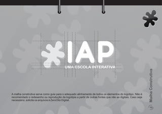 12
MalhaConstrutiva
A malha construtiva serve como guia para o adequado alinhamento de todos os elementos do logotipo. Não é
recomendado o redesenho ou reprodução da logotipia a partir de outras fontes que não as digitais. Caso seja
necessário, solicite os arquivos à ZeroOito Digital.
UMA ESCOLA INTERATIVA
 