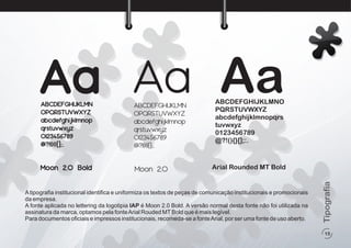 Atipograﬁa institucional identiﬁca e uniformiza os textos de peças de comunicação institucionais e promocionais
da empresa.
A fonte aplicada no lettering da logotipia IAP é Moon 2.0 Bold. A versão normal desta fonte não foi utilizada na
assinatura da marca, optamos pela fonteArial Rouded MTBold que é mais legível.
Para documentos oﬁciais e impressos institucionais, recomeda-se a fonteArial, por ser uma fonte de uso aberto.
Aa Aa AaABCDEFGHIJKLMN
OPQRSTUVWXYZ
abcdefghijklmnop
qrstuvwxyz
0123456789
@?!(){}[];:.
ABCDEFGHIJKLMN
OPQRSTUVWXYZ
abcdefghijklmnop
qrstuvwxyz
0123456789
@?!(){}[];:.
ABCDEFGHIJKLMNO
PQRSTUVWXYZ
abcdefghijklmnopqrs
tuvwxyz
0123456789
@?!(){}[];:.
Moon 2.0 Bold Moon 2.0 Arial Rounded MT Bold
15
Tipografia
 