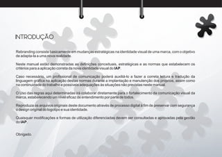 Rebranding consiste basicamente em mudanças estratégicas na identidade visual de uma marca, com o objetivo
de adapta-la a uma nova realidade.
Neste manual estão demonstradas as deﬁnições conceituais, estratégicas e as normas que estabelecem os
critérios para a aplicação correta da nova identidade visual do IAP.
Caso necessário, um proﬁssional de comunicação poderá auxiliá-lo a fazer a correta leitura e tradução da
linguagem gráﬁca na aplicação destas normas durante a implantação e manutenção dos projetos, assim como
na continuidade do trabalho e possíveis adequações às situações não previstas neste manual.
O Uso das regras aqui determinadas irá colaborar diretamente para o fortalecimento da comunicação visual da
marca, estabelecendo um nível eﬁcaz de entendimento por parte de todos.
Reproduza os arquivos originais deste documento através de processo digital à ﬁm de preservar com segurança
o design original do logotipo e sua identidade.
Quaisquer modiﬁcações e formas de utilização diferenciadas devem ser consultadas e aprovadas pela gestão
do IAP.
Obrigado.
INTRODUÇÃO
 
